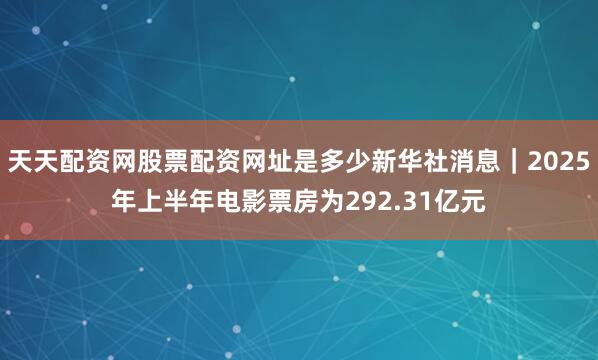 天天配资网股票配资网址是多少新华社消息｜2025年上半年电影票房为292.31亿元