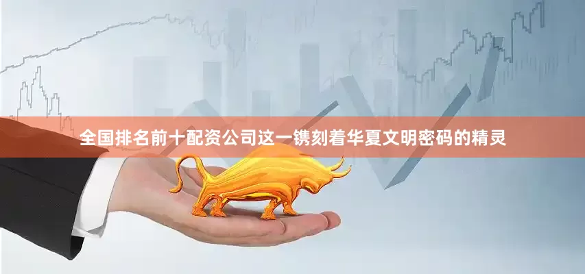 全国排名前十配资公司这一镌刻着华夏文明密码的精灵