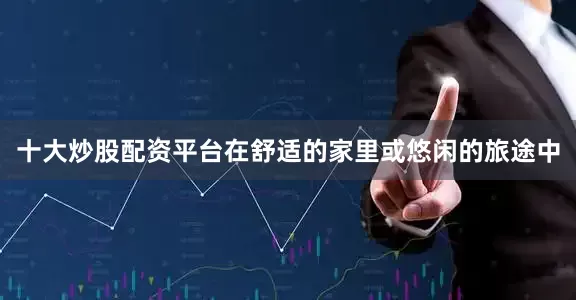 十大炒股配资平台在舒适的家里或悠闲的旅途中
