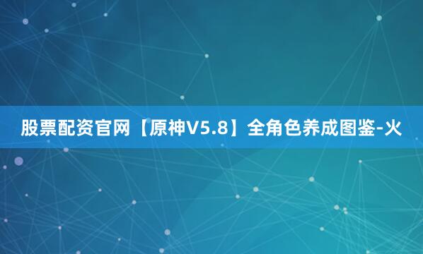 股票配资官网【原神V5.8】全角色养成图鉴-火