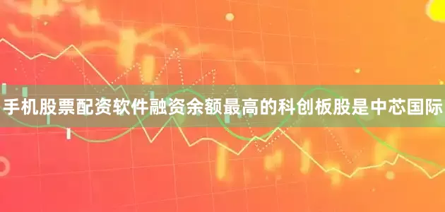 手机股票配资软件融资余额最高的科创板股是中芯国际