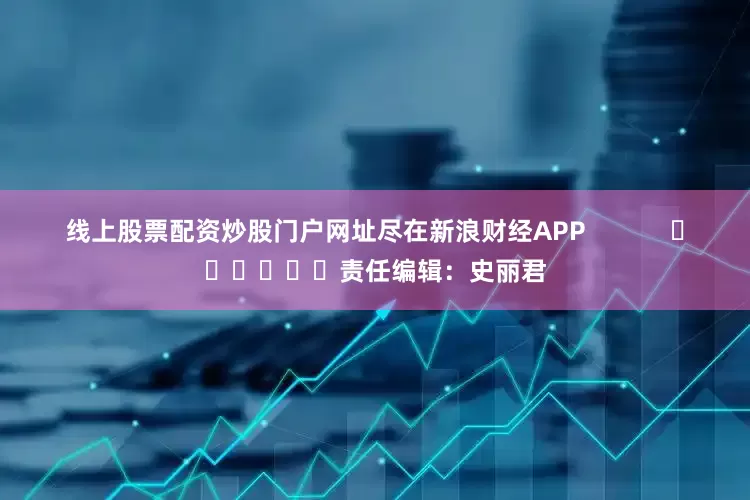 线上股票配资炒股门户网址尽在新浪财经APP            						责任编辑：史丽君