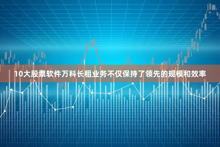 10大股票软件万科长租业务不仅保持了领先的规模和效率